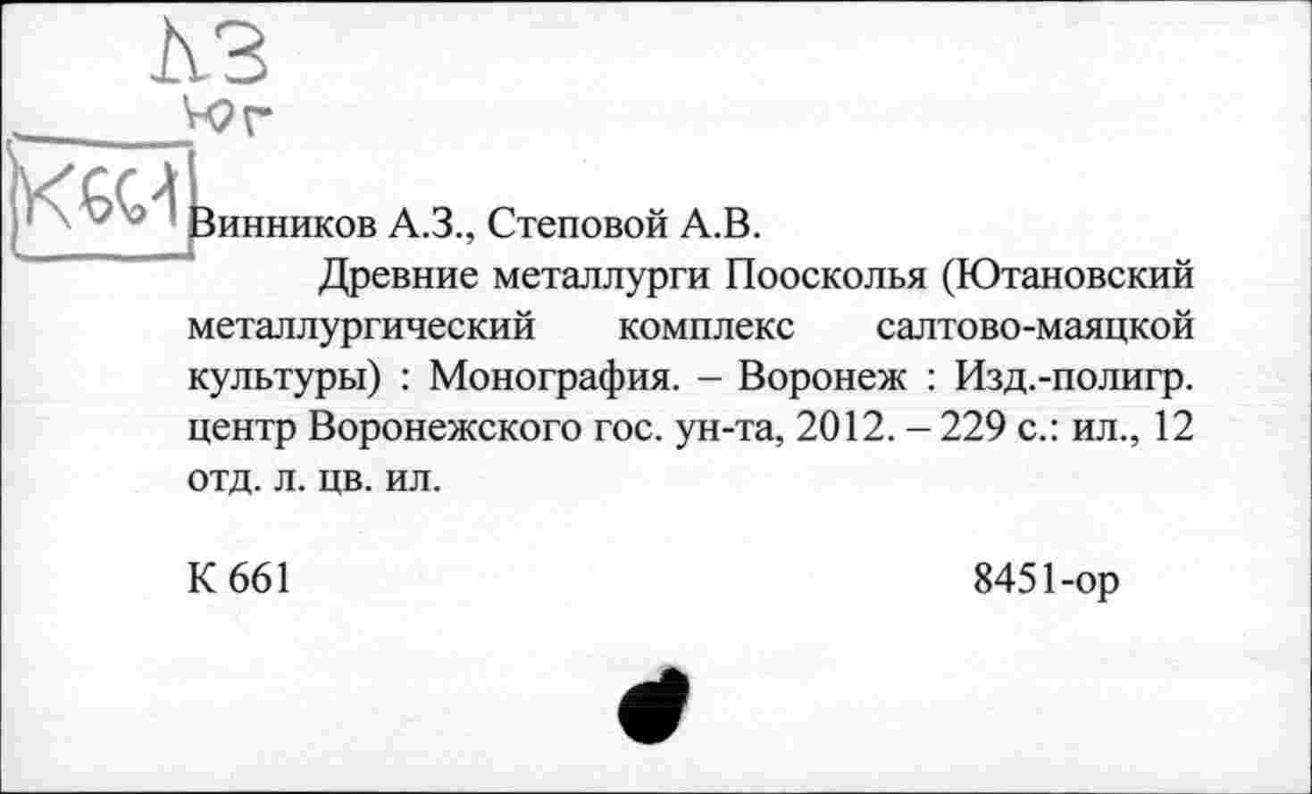 ﻿
Винников A.3., Стеновой А.В.
Древние металлурги Поосколья (Ютановский
металлургический комплекс салтово-маяцкой культуры) : Монография. - Воронеж : Изд.-полигр. центр Воронежского гос. ун-та, 2012. - 229 с.: ил., 12
отд. л. цв. ил.
К 661
8451-ор